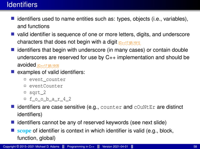 Identifiers
■ identifiers used to name entities such as: types, objects (i.e., variables),
and functions
■ valid identifier is sequence of one or more letters, digits, and underscore
characters that does not begin with a digit ⁓⁓⁓⁓⁓⁓⁓⁓
[C++17 §5.10/1]
■ identifiers that begin with underscore (in many cases) or contain double
underscores are reserved for use by C++ implementation and should be
avoided⁓⁓⁓⁓⁓⁓⁓⁓
[C++17 §5.10/3]
■ examples of valid identifiers:
2 event_counter
2 eventCounter
2 sqrt_2
2 f_o_o_b_a_r_4_2
■ identifiers are case sensitive (e.g., counter and cOuNtEr are distinct
identifiers)
■ identifiers cannot be any of reserved keywords (see next slide)
■ scope of identifier is context in which identifier is valid (e.g., block,
function, global)
Copyright © 2015–2021 Michael D. Adams Programming in C++ Version 2021-04-01 58
 