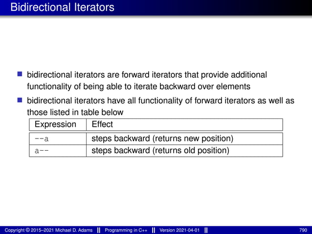 Bidirectional Iterators
■ bidirectional iterators are forward iterators that provide additional
functionality of being able to iterate backward over elements
■ bidirectional iterators have all functionality of forward iterators as well as
those listed in table below
Expression Effect
--a steps backward (returns new position)
a-- steps backward (returns old position)
Copyright © 2015–2021 Michael D. Adams Programming in C++ Version 2021-04-01 790
 