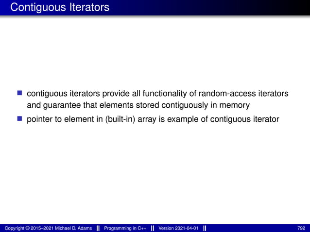 Contiguous Iterators
■ contiguous iterators provide all functionality of random-access iterators
and guarantee that elements stored contiguously in memory
■ pointer to element in (built-in) array is example of contiguous iterator
Copyright © 2015–2021 Michael D. Adams Programming in C++ Version 2021-04-01 792
 