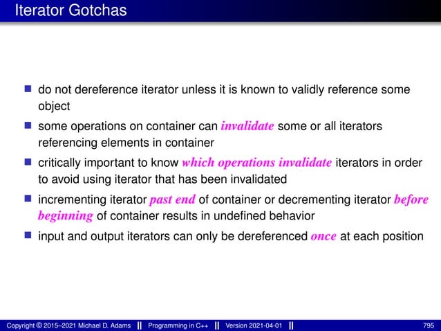 Iterator Gotchas
■ do not dereference iterator unless it is known to validly reference some
object
■ some operations on container can invalidate some or all iterators
referencing elements in container
■ critically important to know which operations invalidate iterators in order
to avoid using iterator that has been invalidated
■ incrementing iterator past end of container or decrementing iterator before
beginning of container results in undefined behavior
■ input and output iterators can only be dereferenced once at each position
Copyright © 2015–2021 Michael D. Adams Programming in C++ Version 2021-04-01 795
 