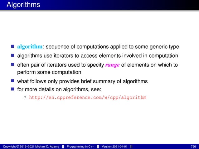 Algorithms
■ algorithm: sequence of computations applied to some generic type
■ algorithms use iterators to access elements involved in computation
■ often pair of iterators used to specify range of elements on which to
perform some computation
■ what follows only provides brief summary of algorithms
■ for more details on algorithms, see:
2 http://en.cppreference.com/w/cpp/algorithm
Copyright © 2015–2021 Michael D. Adams Programming in C++ Version 2021-04-01 796
 