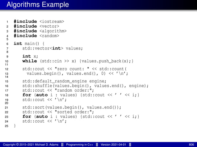 Algorithms Example
1 #include <iostream>
2 #include <vector>
3 #include <algorithm>
4 #include <random>
5
6 int main() {
7 std::vector<int> values;
8
9 int x;
10 while (std::cin >> x) {values.push_back(x);}
11
12 std::cout << "zero count: " << std::count(
13 values.begin(), values.end(), 0) << ’n’;
14
15 std::default_random_engine engine;
16 std::shuffle(values.begin(), values.end(), engine);
17 std::cout << "random order:";
18 for (auto i : values) {std::cout << ’ ’ << i;}
19 std::cout << ’n’;
20
21 std::sort(values.begin(), values.end());
22 std::cout << "sorted order:";
23 for (auto i : values) {std::cout << ’ ’ << i;}
24 std::cout << ’n’;
25 }
Copyright © 2015–2021 Michael D. Adams Programming in C++ Version 2021-04-01 806
 