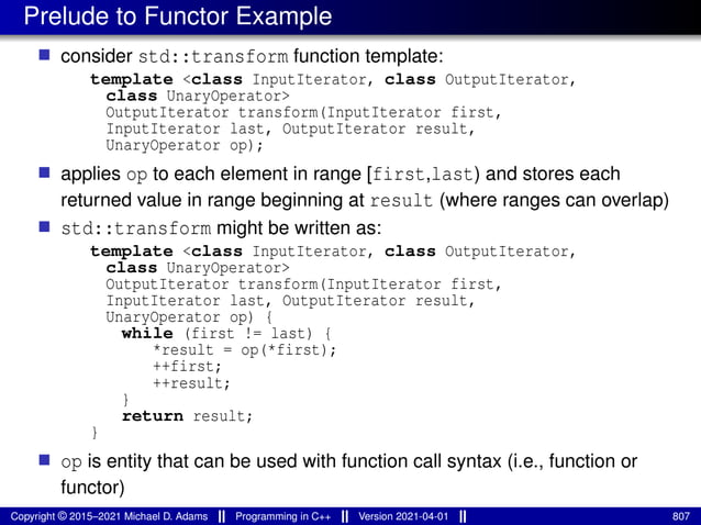 Prelude to Functor Example
■ consider std::transform function template:
template <class InputIterator, class OutputIterator,
class UnaryOperator>
OutputIterator transform(InputIterator first,
InputIterator last, OutputIterator result,
UnaryOperator op);
■ applies op to each element in range [first,last) and stores each
returned value in range beginning at result (where ranges can overlap)
■ std::transform might be written as:
template <class InputIterator, class OutputIterator,
class UnaryOperator>
OutputIterator transform(InputIterator first,
InputIterator last, OutputIterator result,
UnaryOperator op) {
while (first != last) {
*result = op(*first);
++first;
++result;
}
return result;
}
■ op is entity that can be used with function call syntax (i.e., function or
functor)
Copyright © 2015–2021 Michael D. Adams Programming in C++ Version 2021-04-01 807
 