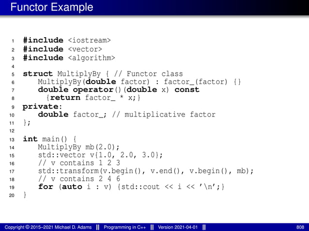 Functor Example
1 #include <iostream>
2 #include <vector>
3 #include <algorithm>
4
5 struct MultiplyBy { // Functor class
6 MultiplyBy(double factor) : factor_(factor) {}
7 double operator()(double x) const
8 {return factor_ * x;}
9 private:
10 double factor_; // multiplicative factor
11 };
12
13 int main() {
14 MultiplyBy mb(2.0);
15 std::vector v{1.0, 2.0, 3.0};
16 // v contains 1 2 3
17 std::transform(v.begin(), v.end(), v.begin(), mb);
18 // v contains 2 4 6
19 for (auto i : v) {std::cout << i << ’n’;}
20 }
Copyright © 2015–2021 Michael D. Adams Programming in C++ Version 2021-04-01 808
 