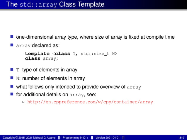 The std::array Class Template
■ one-dimensional array type, where size of array is fixed at compile time
■ array declared as:
template <class T, std::size_t N>
class array;
■ T: type of elements in array
■ N: number of elements in array
■ what follows only intended to provide overview of array
■ for additional details on array, see:
2 http://en.cppreference.com/w/cpp/container/array
Copyright © 2015–2021 Michael D. Adams Programming in C++ Version 2021-04-01 810
 