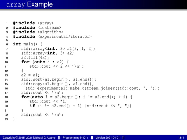 array Example
1 #include <array>
2 #include <iostream>
3 #include <algorithm>
4 #include <experimental/iterator>
5
6 int main() {
7 std::array<int, 3> a1{3, 1, 2};
8 std::array<int, 3> a2;
9 a2.fill(42);
10 for (auto i : a2) {
11 std::cout << i << ’n’;
12 }
13 a2 = a1;
14 std::sort(a1.begin(), a1.end());
15 std::copy(a1.begin(), a1.end(),
16 std::experimental::make_ostream_joiner(std::cout, ", "));
17 std::cout << ’n’;
18 for(auto i = a2.begin(); i != a2.end(); ++i) {
19 std::cout << *i;
20 if (i != a2.end() - 1) {std::cout << ", ";}
21 }
22 std::cout << ’n’;
23 }
Copyright © 2015–2021 Michael D. Adams Programming in C++ Version 2021-04-01 814
 