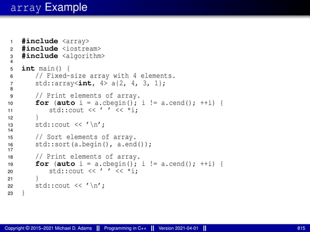 array Example
1 #include <array>
2 #include <iostream>
3 #include <algorithm>
4
5 int main() {
6 // Fixed-size array with 4 elements.
7 std::array<int, 4> a{2, 4, 3, 1};
8
9 // Print elements of array.
10 for (auto i = a.cbegin(); i != a.cend(); ++i) {
11 std::cout << ’ ’ << *i;
12 }
13 std::cout << ’n’;
14
15 // Sort elements of array.
16 std::sort(a.begin(), a.end());
17
18 // Print elements of array.
19 for (auto i = a.cbegin(); i != a.cend(); ++i) {
20 std::cout << ’ ’ << *i;
21 }
22 std::cout << ’n’;
23 }
Copyright © 2015–2021 Michael D. Adams Programming in C++ Version 2021-04-01 815
 
