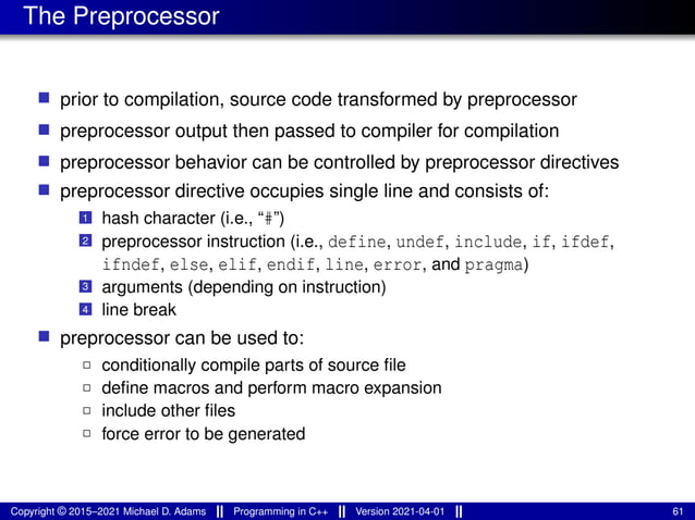 The Preprocessor
■ prior to compilation, source code transformed by preprocessor
■ preprocessor output then passed to compiler for compilation
■ preprocessor behavior can be controlled by preprocessor directives
■ preprocessor directive occupies single line and consists of:
1 hash character (i.e., “#”)
2 preprocessor instruction (i.e., define, undef, include, if, ifdef,
ifndef, else, elif, endif, line, error, and pragma)
3 arguments (depending on instruction)
4 line break
■ preprocessor can be used to:
2 conditionally compile parts of source file
2 define macros and perform macro expansion
2 include other files
2 force error to be generated
Copyright © 2015–2021 Michael D. Adams Programming in C++ Version 2021-04-01 61
 