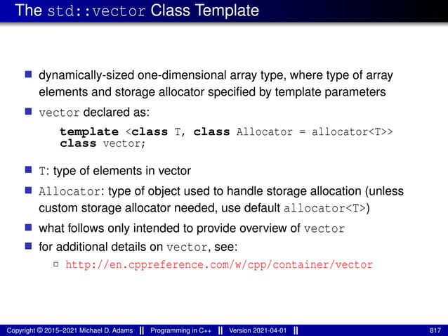The std::vector Class Template
■ dynamically-sized one-dimensional array type, where type of array
elements and storage allocator specified by template parameters
■ vector declared as:
template <class T, class Allocator = allocator<T>>
class vector;
■ T: type of elements in vector
■ Allocator: type of object used to handle storage allocation (unless
custom storage allocator needed, use default allocator<T>)
■ what follows only intended to provide overview of vector
■ for additional details on vector, see:
2 http://en.cppreference.com/w/cpp/container/vector
Copyright © 2015–2021 Michael D. Adams Programming in C++ Version 2021-04-01 817
 