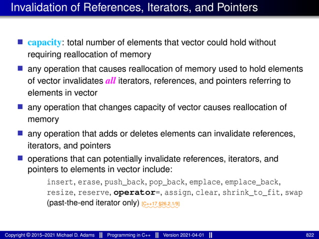 Invalidation of References, Iterators, and Pointers
■ capacity: total number of elements that vector could hold without
requiring reallocation of memory
■ any operation that causes reallocation of memory used to hold elements
of vector invalidates all iterators, references, and pointers referring to
elements in vector
■ any operation that changes capacity of vector causes reallocation of
memory
■ any operation that adds or deletes elements can invalidate references,
iterators, and pointers
■ operations that can potentially invalidate references, iterators, and
pointers to elements in vector include:
insert, erase, push_back, pop_back, emplace, emplace_back,
resize, reserve, operator=, assign, clear, shrink_to_fit, swap
(past-the-end iterator only) ⁓⁓⁓⁓⁓⁓⁓⁓
[C++17 §26.2.1/9]
Copyright © 2015–2021 Michael D. Adams Programming in C++ Version 2021-04-01 822
 