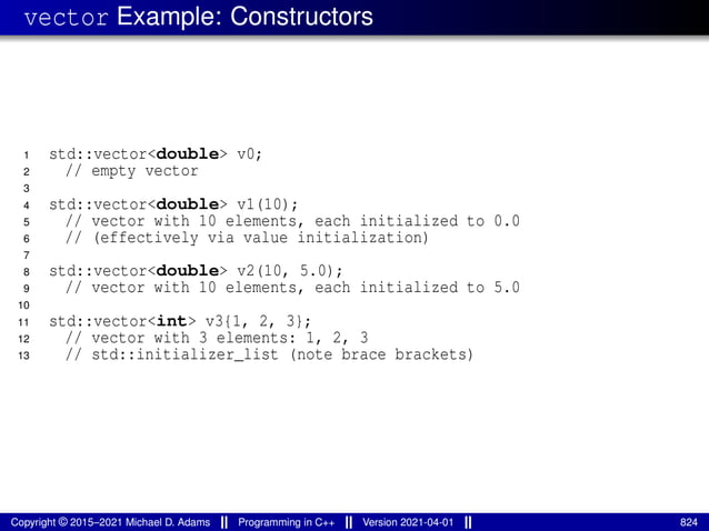 vector Example: Constructors
1 std::vector<double> v0;
2 // empty vector
3
4 std::vector<double> v1(10);
5 // vector with 10 elements, each initialized to 0.0
6 // (effectively via value initialization)
7
8 std::vector<double> v2(10, 5.0);
9 // vector with 10 elements, each initialized to 5.0
10
11 std::vector<int> v3{1, 2, 3};
12 // vector with 3 elements: 1, 2, 3
13 // std::initializer_list (note brace brackets)
Copyright © 2015–2021 Michael D. Adams Programming in C++ Version 2021-04-01 824
 