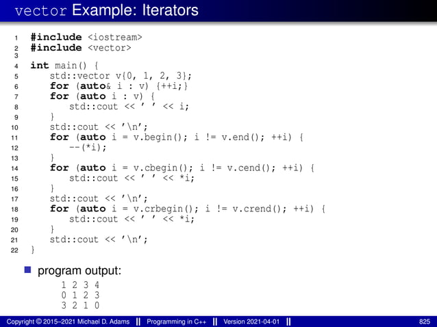 vector Example: Iterators
1 #include <iostream>
2 #include <vector>
3
4 int main() {
5 std::vector v{0, 1, 2, 3};
6 for (auto& i : v) {++i;}
7 for (auto i : v) {
8 std::cout << ’ ’ << i;
9 }
10 std::cout << ’n’;
11 for (auto i = v.begin(); i != v.end(); ++i) {
12 --(*i);
13 }
14 for (auto i = v.cbegin(); i != v.cend(); ++i) {
15 std::cout << ’ ’ << *i;
16 }
17 std::cout << ’n’;
18 for (auto i = v.crbegin(); i != v.crend(); ++i) {
19 std::cout << ’ ’ << *i;
20 }
21 std::cout << ’n’;
22 }
■ program output:
1 2 3 4
0 1 2 3
3 2 1 0
Copyright © 2015–2021 Michael D. Adams Programming in C++ Version 2021-04-01 825
 