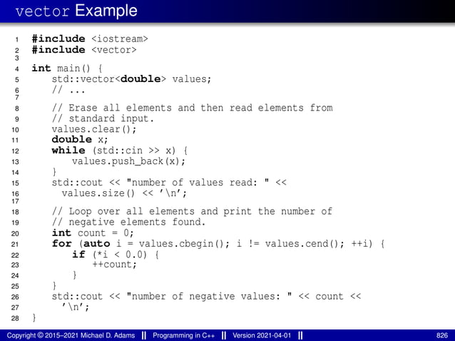 vector Example
1 #include <iostream>
2 #include <vector>
3
4 int main() {
5 std::vector<double> values;
6 // ...
7
8 // Erase all elements and then read elements from
9 // standard input.
10 values.clear();
11 double x;
12 while (std::cin >> x) {
13 values.push_back(x);
14 }
15 std::cout << "number of values read: " <<
16 values.size() << ’n’;
17
18 // Loop over all elements and print the number of
19 // negative elements found.
20 int count = 0;
21 for (auto i = values.cbegin(); i != values.cend(); ++i) {
22 if (*i < 0.0) {
23 ++count;
24 }
25 }
26 std::cout << "number of negative values: " << count <<
27 ’n’;
28 }
Copyright © 2015–2021 Michael D. Adams Programming in C++ Version 2021-04-01 826
 