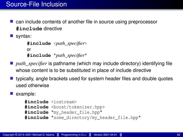 Source-File Inclusion
■ can include contents of another file in source using preprocessor
#include directive
■ syntax:
#include <path_specifier>
or
#include "path_specifier"
■ path_specifier is pathname (which may include directory) identifying file
whose content is to be substituted in place of include directive
■ typically, angle brackets used for system header files and double quotes
used otherwise
■ example:
#include <iostream>
#include <boost/tokenizer.hpp>
#include "my_header_file.hpp"
#include "some_directory/my_header_file.hpp"
Copyright © 2015–2021 Michael D. Adams Programming in C++ Version 2021-04-01 62
 