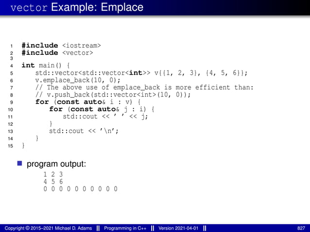 vector Example: Emplace
1 #include <iostream>
2 #include <vector>
3
4 int main() {
5 std::vector<std::vector<int>> v{{1, 2, 3}, {4, 5, 6}};
6 v.emplace_back(10, 0);
7 // The above use of emplace_back is more efficient than:
8 // v.push_back(std::vector<int>(10, 0));
9 for (const auto& i : v) {
10 for (const auto& j : i) {
11 std::cout << ’ ’ << j;
12 }
13 std::cout << ’n’;
14 }
15 }
■ program output:
1 2 3
4 5 6
0 0 0 0 0 0 0 0 0 0
Copyright © 2015–2021 Michael D. Adams Programming in C++ Version 2021-04-01 827
 