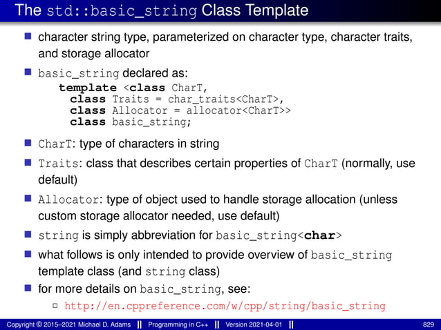 The std::basic_string Class Template
■ character string type, parameterized on character type, character traits,
and storage allocator
■ basic_string declared as:
template <class CharT,
class Traits = char_traits<CharT>,
class Allocator = allocator<CharT>>
class basic_string;
■ CharT: type of characters in string
■ Traits: class that describes certain properties of CharT (normally, use
default)
■ Allocator: type of object used to handle storage allocation (unless
custom storage allocator needed, use default)
■ string is simply abbreviation for basic_string<char>
■ what follows is only intended to provide overview of basic_string
template class (and string class)
■ for more details on basic_string, see:
2 http://en.cppreference.com/w/cpp/string/basic_string
Copyright © 2015–2021 Michael D. Adams Programming in C++ Version 2021-04-01 829
 