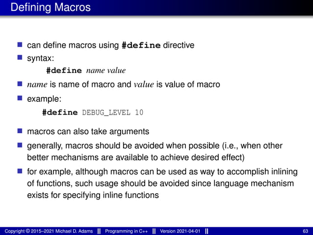 Defining Macros
■ can define macros using #define directive
■ syntax:
#define name value
■ name is name of macro and value is value of macro
■ example:
#define DEBUG_LEVEL 10
■ macros can also take arguments
■ generally, macros should be avoided when possible (i.e., when other
better mechanisms are available to achieve desired effect)
■ for example, although macros can be used as way to accomplish inlining
of functions, such usage should be avoided since language mechanism
exists for specifying inline functions
Copyright © 2015–2021 Michael D. Adams Programming in C++ Version 2021-04-01 63
 