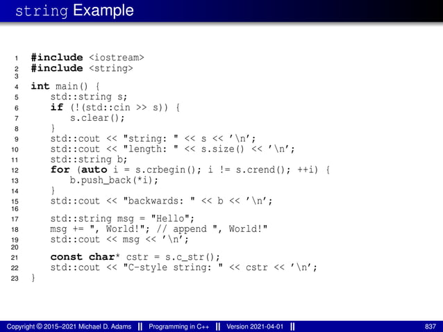 string Example
1 #include <iostream>
2 #include <string>
3
4 int main() {
5 std::string s;
6 if (!(std::cin >> s)) {
7 s.clear();
8 }
9 std::cout << "string: " << s << ’n’;
10 std::cout << "length: " << s.size() << ’n’;
11 std::string b;
12 for (auto i = s.crbegin(); i != s.crend(); ++i) {
13 b.push_back(*i);
14 }
15 std::cout << "backwards: " << b << ’n’;
16
17 std::string msg = "Hello";
18 msg += ", World!"; // append ", World!"
19 std::cout << msg << ’n’;
20
21 const char* cstr = s.c_str();
22 std::cout << "C-style string: " << cstr << ’n’;
23 }
Copyright © 2015–2021 Michael D. Adams Programming in C++ Version 2021-04-01 837
 
