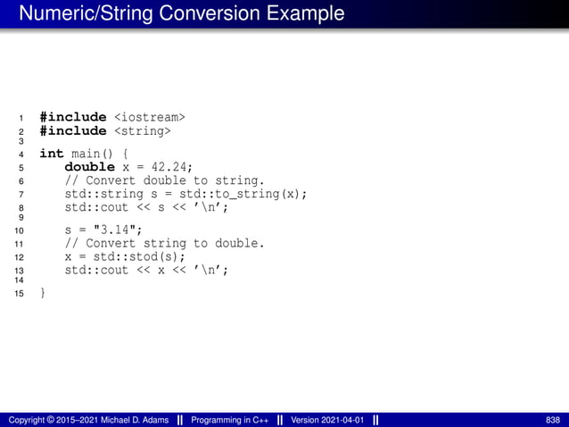 Numeric/String Conversion Example
1 #include <iostream>
2 #include <string>
3
4 int main() {
5 double x = 42.24;
6 // Convert double to string.
7 std::string s = std::to_string(x);
8 std::cout << s << ’n’;
9
10 s = "3.14";
11 // Convert string to double.
12 x = std::stod(s);
13 std::cout << x << ’n’;
14
15 }
Copyright © 2015–2021 Michael D. Adams Programming in C++ Version 2021-04-01 838
 