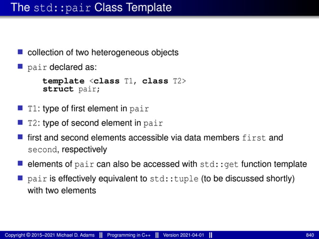 The std::pair Class Template
■ collection of two heterogeneous objects
■ pair declared as:
template <class T1, class T2>
struct pair;
■ T1: type of first element in pair
■ T2: type of second element in pair
■ first and second elements accessible via data members first and
second, respectively
■ elements of pair can also be accessed with std::get function template
■ pair is effectively equivalent to std::tuple (to be discussed shortly)
with two elements
Copyright © 2015–2021 Michael D. Adams Programming in C++ Version 2021-04-01 840
 