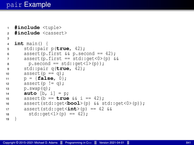 pair Example
1 #include <tuple>
2 #include <cassert>
3
4 int main() {
5 std::pair p(true, 42);
6 assert(p.first && p.second == 42);
7 assert(p.first == std::get<0>(p) &&
8 p.second == std::get<1>(p));
9 std::pair q(true, 42);
10 assert(p == q);
11 p = {false, 0};
12 assert(p != q);
13 p.swap(q);
14 auto [b, i] = p;
15 assert(b == true && i == 42);
16 assert(std::get<bool>(p) && std::get<0>(p));
17 assert(std::get<int>(p) == 42 &&
18 std::get<1>(p) == 42);
19 }
Copyright © 2015–2021 Michael D. Adams Programming in C++ Version 2021-04-01 841
 