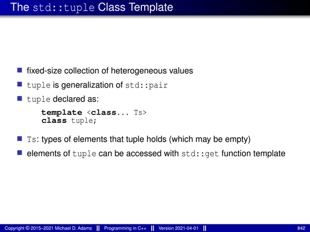The std::tuple Class Template
■ fixed-size collection of heterogeneous values
■ tuple is generalization of std::pair
■ tuple declared as:
template <class... Ts>
class tuple;
■ Ts: types of elements that tuple holds (which may be empty)
■ elements of tuple can be accessed with std::get function template
Copyright © 2015–2021 Michael D. Adams Programming in C++ Version 2021-04-01 842
 
