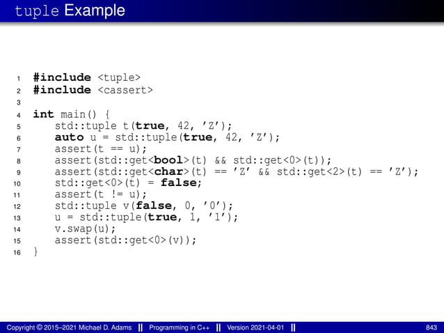 tuple Example
1 #include <tuple>
2 #include <cassert>
3
4 int main() {
5 std::tuple t(true, 42, ’Z’);
6 auto u = std::tuple(true, 42, ’Z’);
7 assert(t == u);
8 assert(std::get<bool>(t) && std::get<0>(t));
9 assert(std::get<char>(t) == ’Z’ && std::get<2>(t) == ’Z’);
10 std::get<0>(t) = false;
11 assert(t != u);
12 std::tuple v(false, 0, ’0’);
13 u = std::tuple(true, 1, ’1’);
14 v.swap(u);
15 assert(std::get<0>(v));
16 }
Copyright © 2015–2021 Michael D. Adams Programming in C++ Version 2021-04-01 843
 