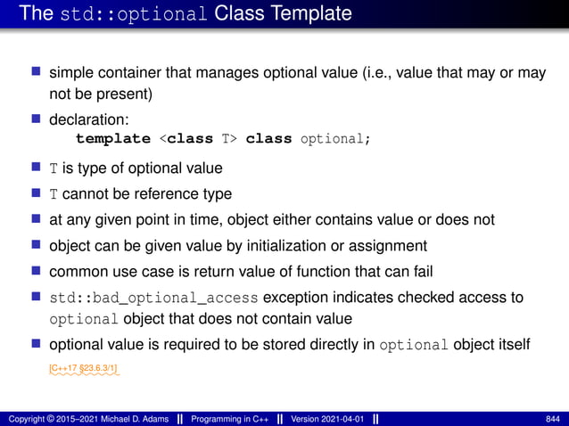 The std::optional Class Template
■ simple container that manages optional value (i.e., value that may or may
not be present)
■ declaration:
template <class T> class optional;
■ T is type of optional value
■ T cannot be reference type
■ at any given point in time, object either contains value or does not
■ object can be given value by initialization or assignment
■ common use case is return value of function that can fail
■ std::bad_optional_access exception indicates checked access to
optional object that does not contain value
■ optional value is required to be stored directly in optional object itself
⁓⁓⁓⁓⁓⁓⁓⁓⁓
[C++17 §23.6.3/1]
Copyright © 2015–2021 Michael D. Adams Programming in C++ Version 2021-04-01 844
 