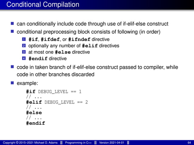 Conditional Compilation
■ can conditionally include code through use of if-elif-else construct
■ conditional preprocessing block consists of following (in order)
1 #if, #ifdef, or #ifndef directive
2 optionally any number of #elif directives
3 at most one #else directive
4 #endif directive
■ code in taken branch of if-elif-else construct passed to compiler, while
code in other branches discarded
■ example:
#if DEBUG_LEVEL == 1
// ...
#elif DEBUG_LEVEL == 2
// ...
#else
// ...
#endif
Copyright © 2015–2021 Michael D. Adams Programming in C++ Version 2021-04-01 64
 