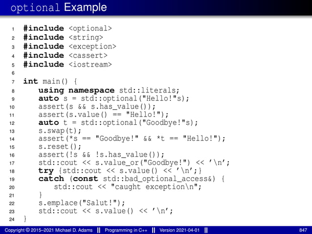 optional Example
1 #include <optional>
2 #include <string>
3 #include <exception>
4 #include <cassert>
5 #include <iostream>
6
7 int main() {
8 using namespace std::literals;
9 auto s = std::optional("Hello!"s);
10 assert(s && s.has_value());
11 assert(s.value() == "Hello!");
12 auto t = std::optional("Goodbye!"s);
13 s.swap(t);
14 assert(*s == "Goodbye!" && *t == "Hello!");
15 s.reset();
16 assert(!s && !s.has_value());
17 std::cout << s.value_or("Goodbye!") << ’n’;
18 try {std::cout << s.value() << ’n’;}
19 catch (const std::bad_optional_access&) {
20 std::cout << "caught exceptionn";
21 }
22 s.emplace("Salut!");
23 std::cout << s.value() << ’n’;
24 }
Copyright © 2015–2021 Michael D. Adams Programming in C++ Version 2021-04-01 847
 