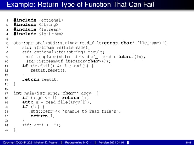 Example: Return Type of Function That Can Fail
1 #include <optional>
2 #include <string>
3 #include <fstream>
4 #include <iostream>
5
6 std::optional<std::string> read_file(const char* file_name) {
7 std::ifstream in(file_name);
8 std::optional<std::string> result;
9 result.emplace(std::istreambuf_iterator<char>(in),
10 std::istreambuf_iterator<char>());
11 if (in.fail() && !in.eof()) {
12 result.reset();
13 }
14 return result;
15 }
16
17 int main(int argc, char** argv) {
18 if (argc <= 1) {return 1;}
19 auto s = read_file(argv[1]);
20 if (!s) {
21 std::cerr << "unable to read filen";
22 return 1;
23 }
24 std::cout << *s;
25 }
Copyright © 2015–2021 Michael D. Adams Programming in C++ Version 2021-04-01 848
 