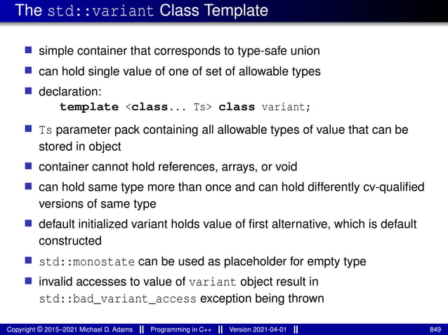 The std::variant Class Template
■ simple container that corresponds to type-safe union
■ can hold single value of one of set of allowable types
■ declaration:
template <class... Ts> class variant;
■ Ts parameter pack containing all allowable types of value that can be
stored in object
■ container cannot hold references, arrays, or void
■ can hold same type more than once and can hold differently cv-qualified
versions of same type
■ default initialized variant holds value of first alternative, which is default
constructed
■ std::monostate can be used as placeholder for empty type
■ invalid accesses to value of variant object result in
std::bad_variant_access exception being thrown
Copyright © 2015–2021 Michael D. Adams Programming in C++ Version 2021-04-01 849
 