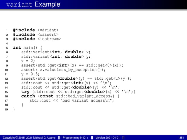 variant Example
1 #include <variant>
2 #include <cassert>
3 #include <iostream>
4
5 int main() {
6 std::variant<int, double> x;
7 std::variant<int, double> y;
8 x = 2;
9 assert(std::get<int>(x) == std::get<0>(x));
10 assert(!x.valueless_by_exception());
11 y = 0.5;
12 assert(std::get<double>(y) == std::get<1>(y));
13 std::cout << std::get<int>(x) << ’n’;
14 std::cout << std::get<double>(y) << ’n’;
15 try {std::cout << std::get<double>(x) << ’n’;}
16 catch (const std::bad_variant_access&) {
17 std::cout << "bad variant accessn";
18 }
19 }
Copyright © 2015–2021 Michael D. Adams Programming in C++ Version 2021-04-01 851
 
