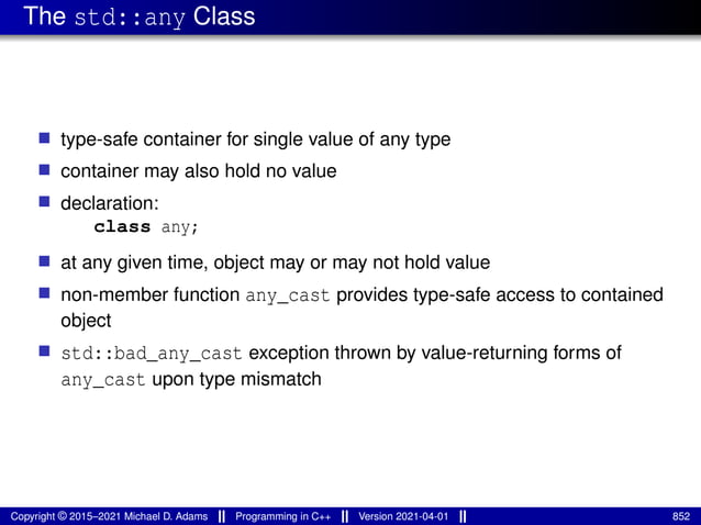 The std::any Class
■ type-safe container for single value of any type
■ container may also hold no value
■ declaration:
class any;
■ at any given time, object may or may not hold value
■ non-member function any_cast provides type-safe access to contained
object
■ std::bad_any_cast exception thrown by value-returning forms of
any_cast upon type mismatch
Copyright © 2015–2021 Michael D. Adams Programming in C++ Version 2021-04-01 852
 