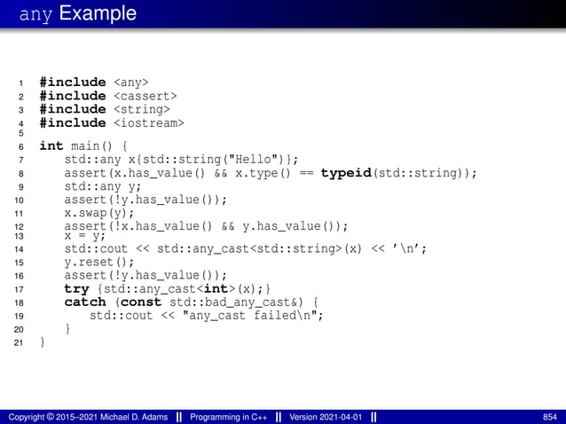 any Example
1 #include <any>
2 #include <cassert>
3 #include <string>
4 #include <iostream>
5
6 int main() {
7 std::any x{std::string("Hello")};
8 assert(x.has_value() && x.type() == typeid(std::string));
9 std::any y;
10 assert(!y.has_value());
11 x.swap(y);
12 assert(!x.has_value() && y.has_value());
13 x = y;
14 std::cout << std::any_cast<std::string>(x) << ’n’;
15 y.reset();
16 assert(!y.has_value());
17 try {std::any_cast<int>(x);}
18 catch (const std::bad_any_cast&) {
19 std::cout << "any_cast failedn";
20 }
21 }
Copyright © 2015–2021 Michael D. Adams Programming in C++ Version 2021-04-01 854
 