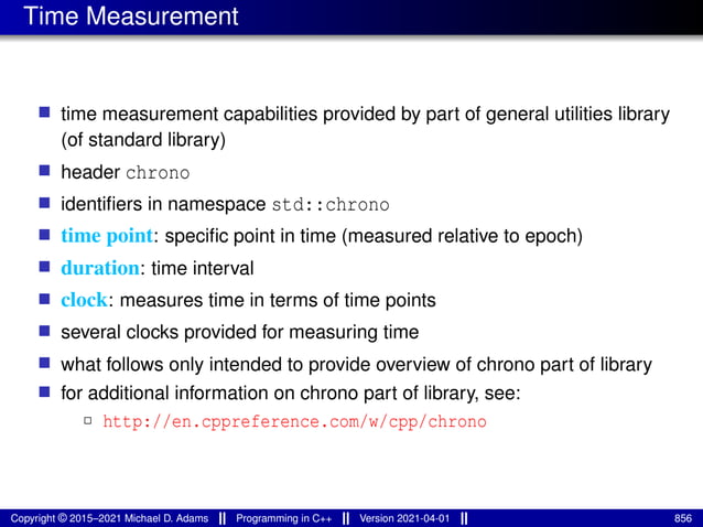 Time Measurement
■ time measurement capabilities provided by part of general utilities library
(of standard library)
■ header chrono
■ identifiers in namespace std::chrono
■ time point: specific point in time (measured relative to epoch)
■ duration: time interval
■ clock: measures time in terms of time points
■ several clocks provided for measuring time
■ what follows only intended to provide overview of chrono part of library
■ for additional information on chrono part of library, see:
2 http://en.cppreference.com/w/cpp/chrono
Copyright © 2015–2021 Michael D. Adams Programming in C++ Version 2021-04-01 856
 