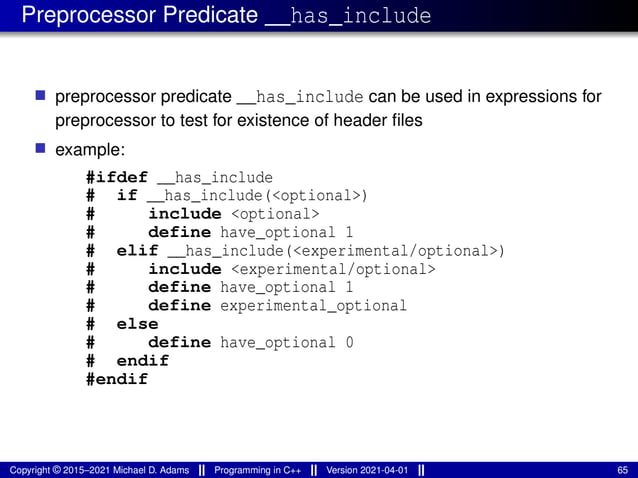 Preprocessor Predicate __has_include
■ preprocessor predicate __has_include can be used in expressions for
preprocessor to test for existence of header files
■ example:
#ifdef __has_include
# if __has_include(<optional>)
# include <optional>
# define have_optional 1
# elif __has_include(<experimental/optional>)
# include <experimental/optional>
# define have_optional 1
# define experimental_optional
# else
# define have_optional 0
# endif
#endif
Copyright © 2015–2021 Michael D. Adams Programming in C++ Version 2021-04-01 65
 