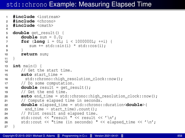 std::chrono Example: Measuring Elapsed Time
1 #include <iostream>
2 #include <chrono>
3 #include <cmath>
4
5 double get_result() {
6 double sum = 0.0;
7 for (long i = 0L; i < 1000000L; ++i) {
8 sum += std::sin(i) * std::cos(i);
9 }
10 return sum;
11 }
12
13 int main() {
14 // Get the start time.
15 auto start_time =
16 std::chrono::high_resolution_clock::now();
17 // Do some computation.
18 double result = get_result();
19 // Get the end time.
20 auto end_time = std::chrono::high_resolution_clock::now();
21 // Compute elapsed time in seconds.
22 double elapsed_time = std::chrono::duration<double>(
23 end_time - start_time).count();
24 // Print result and elapsed time.
25 std::cout << "result " << result << ’n’;
26 std::cout << "time (in seconds) " << elapsed_time << ’n’;
27 }
Copyright © 2015–2021 Michael D. Adams Programming in C++ Version 2021-04-01 858
 