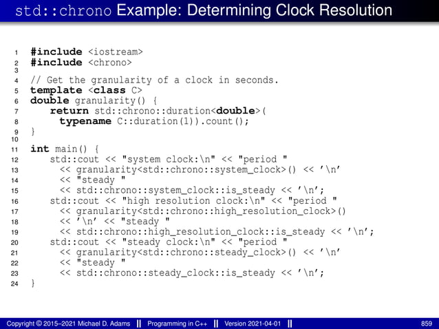 std::chrono Example: Determining Clock Resolution
1 #include <iostream>
2 #include <chrono>
3
4 // Get the granularity of a clock in seconds.
5 template <class C>
6 double granularity() {
7 return std::chrono::duration<double>(
8 typename C::duration(1)).count();
9 }
10
11 int main() {
12 std::cout << "system clock:n" << "period "
13 << granularity<std::chrono::system_clock>() << ’n’
14 << "steady "
15 << std::chrono::system_clock::is_steady << ’n’;
16 std::cout << "high resolution clock:n" << "period "
17 << granularity<std::chrono::high_resolution_clock>()
18 << ’n’ << "steady "
19 << std::chrono::high_resolution_clock::is_steady << ’n’;
20 std::cout << "steady clock:n" << "period "
21 << granularity<std::chrono::steady_clock>() << ’n’
22 << "steady "
23 << std::chrono::steady_clock::is_steady << ’n’;
24 }
Copyright © 2015–2021 Michael D. Adams Programming in C++ Version 2021-04-01 859
 