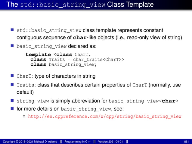 The std::basic_string_view Class Template
■ std::basic_string_view class template represents constant
contiguous sequence of char-like objects (i.e., read-only view of string)
■ basic_string_view declared as:
template <class CharT,
class Traits = char_traits<CharT>>
class basic_string_view;
■ CharT: type of characters in string
■ Traits: class that describes certain properties of CharT (normally, use
default)
■ string_view is simply abbreviation for basic_string_view<char>
■ for more details on basic_string_view, see:
2 http://en.cppreference.com/w/cpp/string/basic_string_view
Copyright © 2015–2021 Michael D. Adams Programming in C++ Version 2021-04-01 861
 