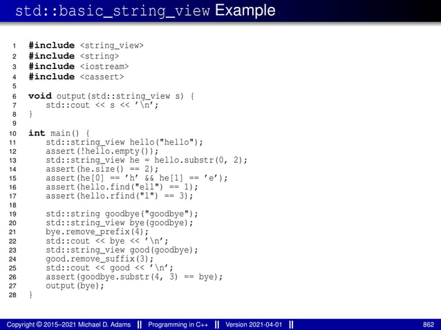 std::basic_string_view Example
1 #include <string_view>
2 #include <string>
3 #include <iostream>
4 #include <cassert>
5
6 void output(std::string_view s) {
7 std::cout << s << ’n’;
8 }
9
10 int main() {
11 std::string_view hello("hello");
12 assert(!hello.empty());
13 std::string_view he = hello.substr(0, 2);
14 assert(he.size() == 2);
15 assert(he[0] == ’h’ && he[1] == ’e’);
16 assert(hello.find("ell") == 1);
17 assert(hello.rfind("l") == 3);
18
19 std::string goodbye("goodbye");
20 std::string_view bye(goodbye);
21 bye.remove_prefix(4);
22 std::cout << bye << ’n’;
23 std::string_view good(goodbye);
24 good.remove_suffix(3);
25 std::cout << good << ’n’;
26 assert(goodbye.substr(4, 3) == bye);
27 output(bye);
28 }
Copyright © 2015–2021 Michael D. Adams Programming in C++ Version 2021-04-01 862
 
