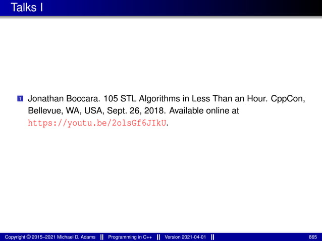 Talks I
1 Jonathan Boccara. 105 STL Algorithms in Less Than an Hour. CppCon,
Bellevue, WA, USA, Sept. 26, 2018. Available online at
https://youtu.be/2olsGf6JIkU.
Copyright © 2015–2021 Michael D. Adams Programming in C++ Version 2021-04-01 865
 