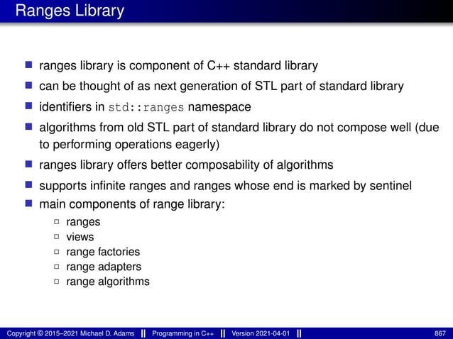 Ranges Library
■ ranges library is component of C++ standard library
■ can be thought of as next generation of STL part of standard library
■ identifiers in std::ranges namespace
■ algorithms from old STL part of standard library do not compose well (due
to performing operations eagerly)
■ ranges library offers better composability of algorithms
■ supports infinite ranges and ranges whose end is marked by sentinel
■ main components of range library:
2 ranges
2 views
2 range factories
2 range adapters
2 range algorithms
Copyright © 2015–2021 Michael D. Adams Programming in C++ Version 2021-04-01 867
 