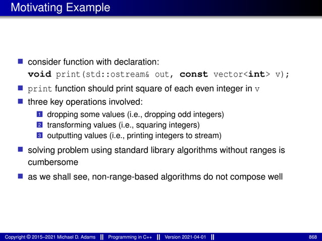 Motivating Example
■ consider function with declaration:
void print(std::ostream& out, const vector<int> v);
■ print function should print square of each even integer in v
■ three key operations involved:
1 dropping some values (i.e., dropping odd integers)
2 transforming values (i.e., squaring integers)
3 outputting values (i.e., printing integers to stream)
■ solving problem using standard library algorithms without ranges is
cumbersome
■ as we shall see, non-range-based algorithms do not compose well
Copyright © 2015–2021 Michael D. Adams Programming in C++ Version 2021-04-01 868
 