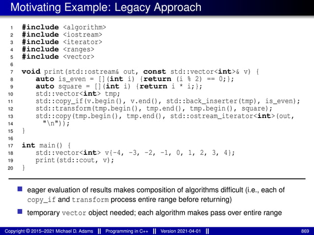 Motivating Example: Legacy Approach
1 #include <algorithm>
2 #include <iostream>
3 #include <iterator>
4 #include <ranges>
5 #include <vector>
6
7 void print(std::ostream& out, const std::vector<int>& v) {
8 auto is_even = [](int i) {return (i % 2) == 0;};
9 auto square = [](int i) {return i * i;};
10 std::vector<int> tmp;
11 std::copy_if(v.begin(), v.end(), std::back_inserter(tmp), is_even);
12 std::transform(tmp.begin(), tmp.end(), tmp.begin(), square);
13 std::copy(tmp.begin(), tmp.end(), std::ostream_iterator<int>(out,
14 "n"));
15 }
16
17 int main() {
18 std::vector<int> v{-4, -3, -2, -1, 0, 1, 2, 3, 4};
19 print(std::cout, v);
20 }
■ eager evaluation of results makes composition of algorithms difficult (i.e., each of
copy_if and transform process entire range before returning)
■ temporary vector object needed; each algorithm makes pass over entire range
Copyright © 2015–2021 Michael D. Adams Programming in C++ Version 2021-04-01 869
 