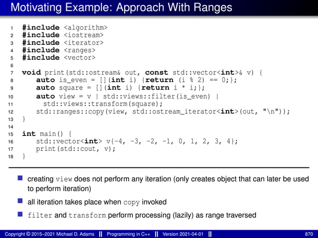 Motivating Example: Approach With Ranges
1 #include <algorithm>
2 #include <iostream>
3 #include <iterator>
4 #include <ranges>
5 #include <vector>
6
7 void print(std::ostream& out, const std::vector<int>& v) {
8 auto is_even = [](int i) {return (i % 2) == 0;};
9 auto square = [](int i) {return i * i;};
10 auto view = v | std::views::filter(is_even) |
11 std::views::transform(square);
12 std::ranges::copy(view, std::ostream_iterator<int>(out, "n"));
13 }
14
15 int main() {
16 std::vector<int> v{-4, -3, -2, -1, 0, 1, 2, 3, 4};
17 print(std::cout, v);
18 }
■ creating view does not perform any iteration (only creates object that can later be used
to perform iteration)
■ all iteration takes place when copy invoked
■ filter and transform perform processing (lazily) as range traversed
Copyright © 2015–2021 Michael D. Adams Programming in C++ Version 2021-04-01 870
 