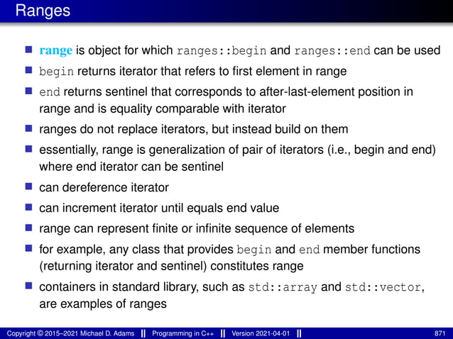 Ranges
■ range is object for which ranges::begin and ranges::end can be used
■ begin returns iterator that refers to first element in range
■ end returns sentinel that corresponds to after-last-element position in
range and is equality comparable with iterator
■ ranges do not replace iterators, but instead build on them
■ essentially, range is generalization of pair of iterators (i.e., begin and end)
where end iterator can be sentinel
■ can dereference iterator
■ can increment iterator until equals end value
■ range can represent finite or infinite sequence of elements
■ for example, any class that provides begin and end member functions
(returning iterator and sentinel) constitutes range
■ containers in standard library, such as std::array and std::vector,
are examples of ranges
Copyright © 2015–2021 Michael D. Adams Programming in C++ Version 2021-04-01 871
 