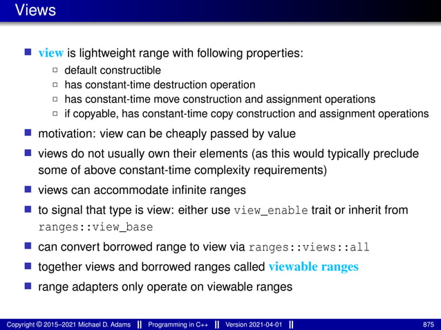 Views
■ view is lightweight range with following properties:
2 default constructible
2 has constant-time destruction operation
2 has constant-time move construction and assignment operations
2 if copyable, has constant-time copy construction and assignment operations
■ motivation: view can be cheaply passed by value
■ views do not usually own their elements (as this would typically preclude
some of above constant-time complexity requirements)
■ views can accommodate infinite ranges
■ to signal that type is view: either use view_enable trait or inherit from
ranges::view_base
■ can convert borrowed range to view via ranges::views::all
■ together views and borrowed ranges called viewable ranges
■ range adapters only operate on viewable ranges
Copyright © 2015–2021 Michael D. Adams Programming in C++ Version 2021-04-01 875
 