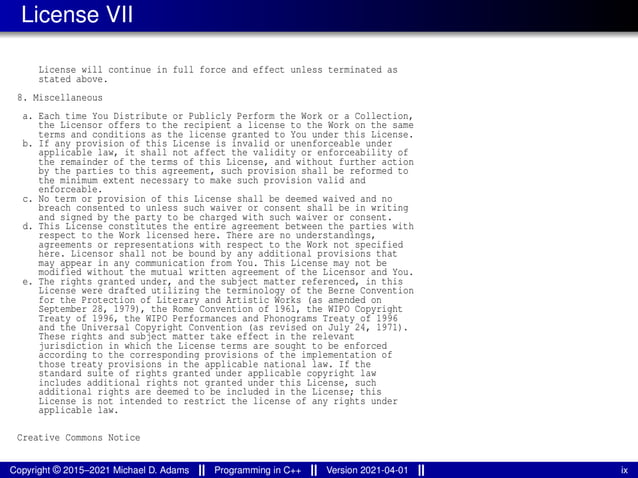 License VII
License will continue in full force and effect unless terminated as
stated above.
8. Miscellaneous
a. Each time You Distribute or Publicly Perform the Work or a Collection,
the Licensor offers to the recipient a license to the Work on the same
terms and conditions as the license granted to You under this License.
b. If any provision of this License is invalid or unenforceable under
applicable law, it shall not affect the validity or enforceability of
the remainder of the terms of this License, and without further action
by the parties to this agreement, such provision shall be reformed to
the minimum extent necessary to make such provision valid and
enforceable.
c. No term or provision of this License shall be deemed waived and no
breach consented to unless such waiver or consent shall be in writing
and signed by the party to be charged with such waiver or consent.
d. This License constitutes the entire agreement between the parties with
respect to the Work licensed here. There are no understandings,
agreements or representations with respect to the Work not specified
here. Licensor shall not be bound by any additional provisions that
may appear in any communication from You. This License may not be
modified without the mutual written agreement of the Licensor and You.
e. The rights granted under, and the subject matter referenced, in this
License were drafted utilizing the terminology of the Berne Convention
for the Protection of Literary and Artistic Works (as amended on
September 28, 1979), the Rome Convention of 1961, the WIPO Copyright
Treaty of 1996, the WIPO Performances and Phonograms Treaty of 1996
and the Universal Copyright Convention (as revised on July 24, 1971).
These rights and subject matter take effect in the relevant
jurisdiction in which the License terms are sought to be enforced
according to the corresponding provisions of the implementation of
those treaty provisions in the applicable national law. If the
standard suite of rights granted under applicable copyright law
includes additional rights not granted under this License, such
additional rights are deemed to be included in the License; this
License is not intended to restrict the license of any rights under
applicable law.
Creative Commons Notice
Copyright © 2015–2021 Michael D. Adams Programming in C++ Version 2021-04-01 ix
 