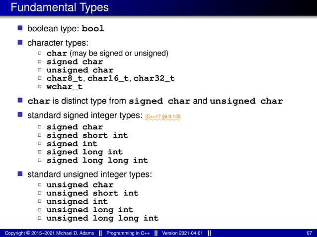 Fundamental Types
■ boolean type: bool
■ character types:
2 char (may be signed or unsigned)
2 signed char
2 unsigned char
2 char8_t, char16_t, char32_t
2 wchar_t
■ char is distinct type from signed char and unsigned char
■ standard signed integer types: ⁓⁓⁓⁓⁓⁓⁓⁓
[C++17 §6.9.1/2]
2 signed char
2 signed short int
2 signed int
2 signed long int
2 signed long long int
■ standard unsigned integer types:
2 unsigned char
2 unsigned short int
2 unsigned int
2 unsigned long int
2 unsigned long long int
Copyright © 2015–2021 Michael D. Adams Programming in C++ Version 2021-04-01 67
 